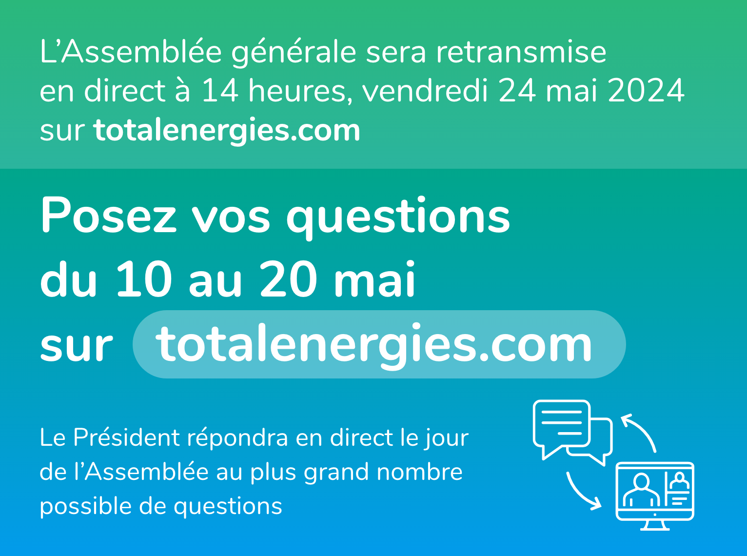 L'assemblée générale sera retransmise en direct à 14 heures, vendredi 24 mai 2024 sur totalenergies.com. Posez vos questions du 10 au 20 mai sur totalenergies.com. Le président répondra en direct le jour de l'Assemblée au plus grand nombre possible de questions.